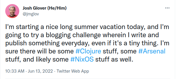 A tweet reading: I'm starting a nice long summer vacation today, and I'm going to try a blogging challenge wherein I write and publish something everyday, even if it's a tiny thing. I'm sure there will be some Clojure stuff, some Arsenal stuff, and likely some NixOS stuff as well.